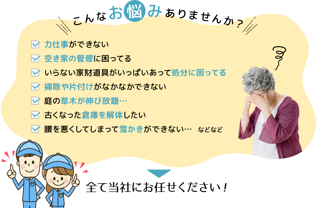 こんなお悩みありませんか？
力仕事ができない
空き家管理に困ってる
いらない家財道具がいっぱいあって処分に困っている
掃除や片付けがなかなかできない
庭の草木が伸び放題
古くなった倉庫を解体したい
腰を悪くして雪かきができない
など
全て当社にお任せください！